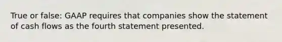 True or false: GAAP requires that companies show the statement of cash flows as the fourth statement presented.