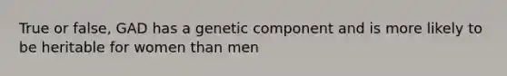 True or false, GAD has a genetic component and is more likely to be heritable for women than men