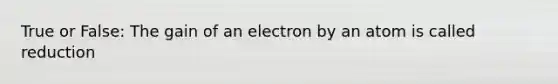 True or False: The gain of an electron by an atom is called reduction