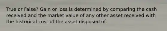 True or False? Gain or loss is determined by comparing the cash received and the market value of any other asset received with the historical cost of the asset disposed of.