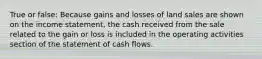 True or false: Because gains and losses of land sales are shown on the income statement, the cash received from the sale related to the gain or loss is included in the operating activities section of the statement of cash flows.