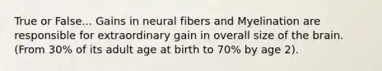 True or False... Gains in neural fibers and Myelination are responsible for extraordinary gain in overall size of the brain. (From 30% of its adult age at birth to 70% by age 2).