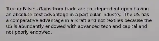 True or False: -Gains from trade are not dependent upon having an absolute cost advantage in a particular industry. -The US has a comparative advantage in aircraft and not textiles because the US is abundantly endowed with advanced tech and capital and not poorly endowed.