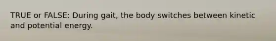 TRUE or FALSE: During gait, the body switches between kinetic and potential energy.