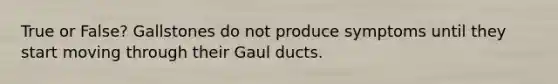 True or False? Gallstones do not produce symptoms until they start moving through their Gaul ducts.