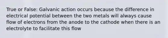 True or False: Galvanic action occurs because the difference in electrical potential between the two metals will always cause flow of electrons from the anode to the cathode when there is an electrolyte to facilitate this flow