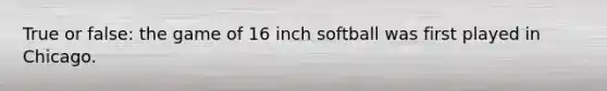 True or false: the game of 16 inch softball was first played in Chicago.