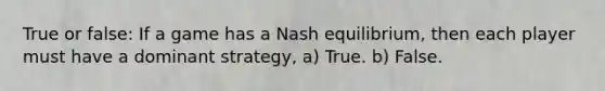 True or false: If a game has a Nash equilibrium, then each player must have a dominant strategy, a) True. b) False.