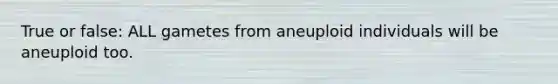 True or false: ALL gametes from aneuploid individuals will be aneuploid too.