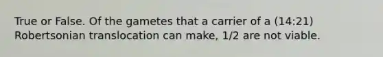 True or False. Of the gametes that a carrier of a (14:21) Robertsonian translocation can make, 1/2 are not viable.