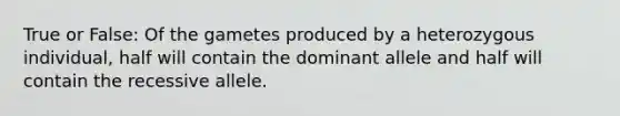 True or False: Of the gametes produced by a heterozygous individual, half will contain the dominant allele and half will contain the recessive allele.