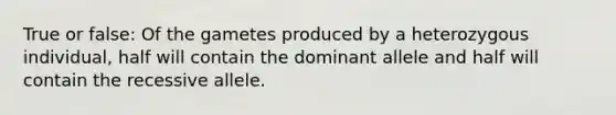 True or false: Of the gametes produced by a heterozygous individual, half will contain the dominant allele and half will contain the recessive allele.