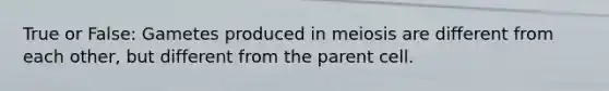 True or False: Gametes produced in meiosis are different from each other, but different from the parent cell.