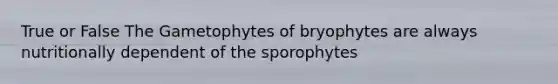 True or False The Gametophytes of bryophytes are always nutritionally dependent of the sporophytes