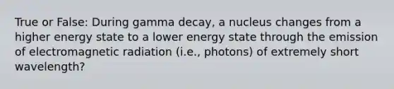 True or False: During gamma decay, a nucleus changes from a higher energy state to a lower energy state through the emission of electromagnetic radiation (i.e., photons) of extremely short wavelength?