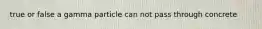 true or false a gamma particle can not pass through concrete