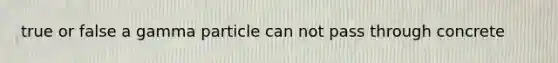 true or false a gamma particle can not pass through concrete