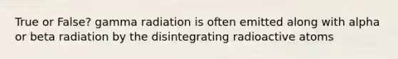 True or False? gamma radiation is often emitted along with alpha or beta radiation by the disintegrating radioactive atoms