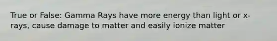 True or False: Gamma Rays have more energy than light or x-rays, cause damage to matter and easily ionize matter