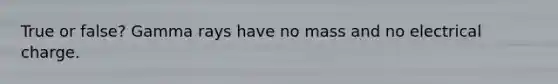 True or false? Gamma rays have no mass and no electrical charge.