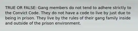 TRUE OR FALSE: Gang members do not tend to adhere strictly to the Convict Code. They do not have a code to live by just due to being in prison. They live by the rules of their gang family inside and outside of the prison environment.