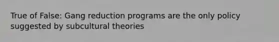 True of False: Gang reduction programs are the only policy suggested by subcultural theories