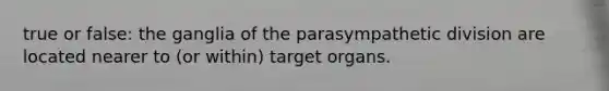 true or false: the ganglia of the parasympathetic division are located nearer to (or within) target organs.