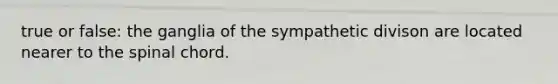 true or false: the ganglia of the sympathetic divison are located nearer to the spinal chord.