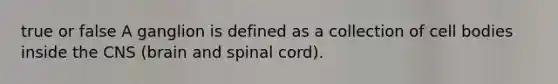 true or false A ganglion is defined as a collection of cell bodies inside the CNS (brain and spinal cord).