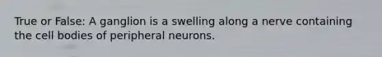 True or False: A ganglion is a swelling along a nerve containing the cell bodies of peripheral neurons.