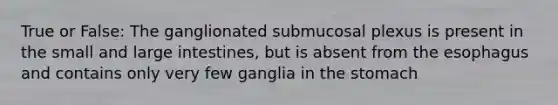 True or False: The ganglionated submucosal plexus is present in the small and <a href='https://www.questionai.com/knowledge/kGQjby07OK-large-intestine' class='anchor-knowledge'>large intestine</a>s, but is absent from <a href='https://www.questionai.com/knowledge/kSjVhaa9qF-the-esophagus' class='anchor-knowledge'>the esophagus</a> and contains only very few ganglia in <a href='https://www.questionai.com/knowledge/kLccSGjkt8-the-stomach' class='anchor-knowledge'>the stomach</a>