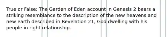 True or False: The Garden of Eden account in Genesis 2 bears a striking resemblance to the description of the new heavens and new earth described in Revelation 21, God dwelling with his people in right relationship.