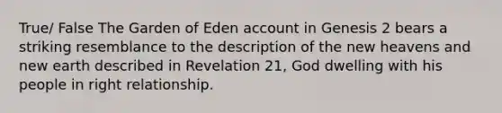 True/ False The Garden of Eden account in Genesis 2 bears a striking resemblance to the description of the new heavens and new earth described in Revelation 21, God dwelling with his people in right relationship.