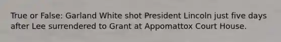 True or False: Garland White shot President Lincoln just five days after Lee surrendered to Grant at Appomattox Court House.