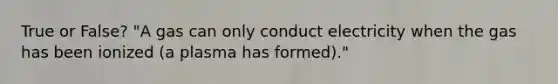 True or False? "A gas can only conduct electricity when the gas has been ionized (a plasma has formed)."