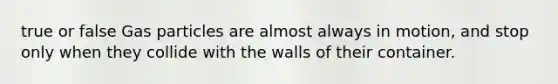 true or false Gas particles are almost always in motion, and stop only when they collide with the walls of their container.