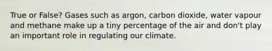 True or False? Gases such as argon, carbon dioxide, water vapour and methane make up a tiny percentage of the air and don't play an important role in regulating our climate.