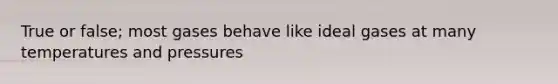 True or false; most gases behave like ideal gases at many temperatures and pressures