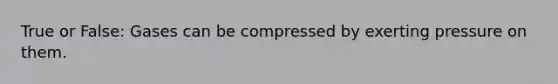 True or False: Gases can be compressed by exerting pressure on them.