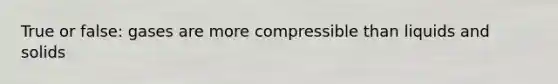 True or false: gases are more compressible than liquids and solids