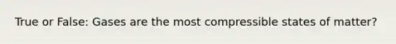 True or False: Gases are the most compressible states of matter?