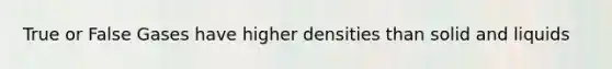 True or False Gases have higher densities than solid and liquids