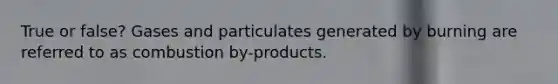 True or false? Gases and particulates generated by burning are referred to as combustion by-products.