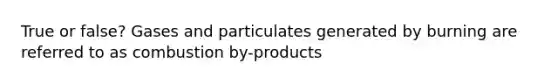 True or false? Gases and particulates generated by burning are referred to as combustion by-products