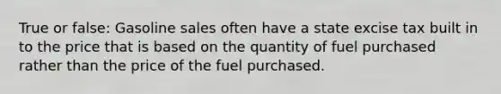 True or false: Gasoline sales often have a state excise tax built in to the price that is based on the quantity of fuel purchased rather than the price of the fuel purchased.