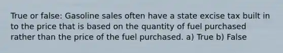 True or false: Gasoline sales often have a state excise tax built in to the price that is based on the quantity of fuel purchased rather than the price of the fuel purchased. a) True b) False