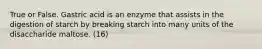 True or False. Gastric acid is an enzyme that assists in the digestion of starch by breaking starch into many units of the disaccharide maltose. (16)