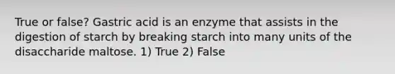 True or false? Gastric acid is an enzyme that assists in the digestion of starch by breaking starch into many units of the disaccharide maltose. 1) True 2) False