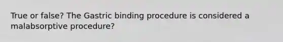 True or false? The Gastric binding procedure is considered a malabsorptive procedure?