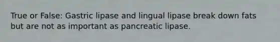 True or False: Gastric lipase and lingual lipase break down fats but are not as important as pancreatic lipase.